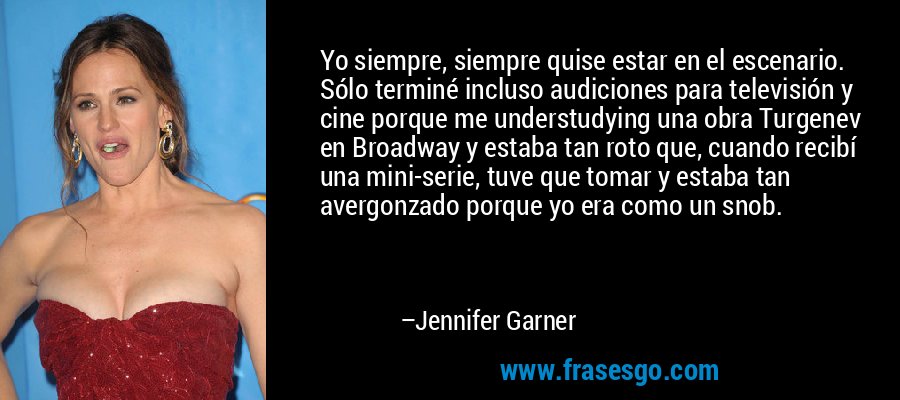 Yo siempre, siempre quise estar en el escenario. Sólo terminé incluso audiciones para televisión y cine porque me understudying una obra Turgenev en Broadway y estaba tan roto que, cuando recibí una mini-serie, tuve que tomar y estaba tan avergonzado porque yo era como un snob. – Jennifer Garner