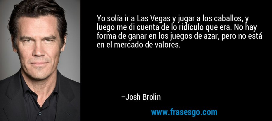 Yo solía ir a Las Vegas y jugar a los caballos, y luego me di cuenta de lo ridículo que era. No hay forma de ganar en los juegos de azar, pero no está en el mercado de valores. – Josh Brolin