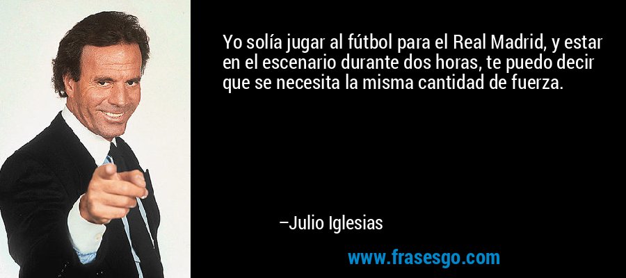 Yo solía jugar al fútbol para el Real Madrid, y estar en el escenario durante dos horas, te puedo decir que se necesita la misma cantidad de fuerza. – Julio Iglesias