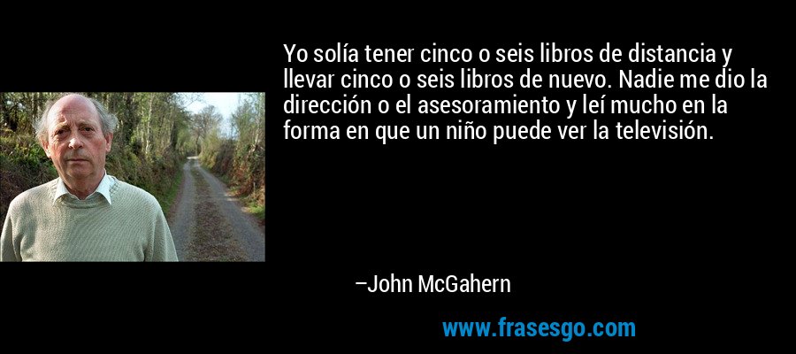Yo solía tener cinco o seis libros de distancia y llevar cinco o seis libros de nuevo. Nadie me dio la dirección o el asesoramiento y leí mucho en la forma en que un niño puede ver la televisión. – John McGahern