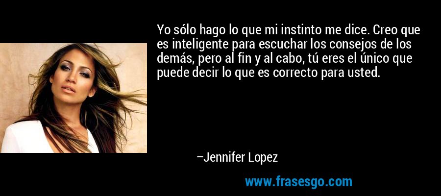 Yo sólo hago lo que mi instinto me dice. Creo que es inteligente para escuchar los consejos de los demás, pero al fin y al cabo, tú eres el único que puede decir lo que es correcto para usted. – Jennifer Lopez