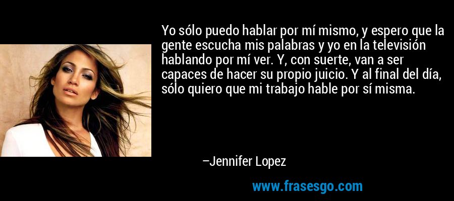 Yo sólo puedo hablar por mí mismo, y espero que la gente escucha mis palabras y yo en la televisión hablando por mí ver. Y, con suerte, van a ser capaces de hacer su propio juicio. Y al final del día, sólo quiero que mi trabajo hable por sí misma. – Jennifer Lopez