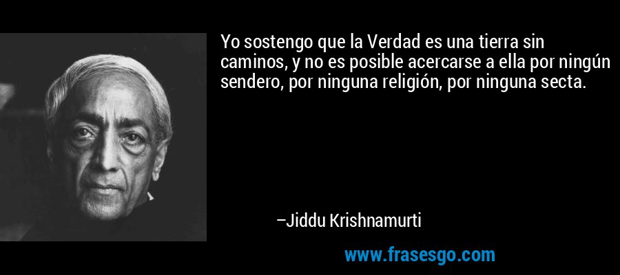 Yo sostengo que la Verdad es una tierra sin caminos, y no es posible acercarse a ella por ningún sendero, por ninguna religión, por ninguna secta. – Jiddu Krishnamurti