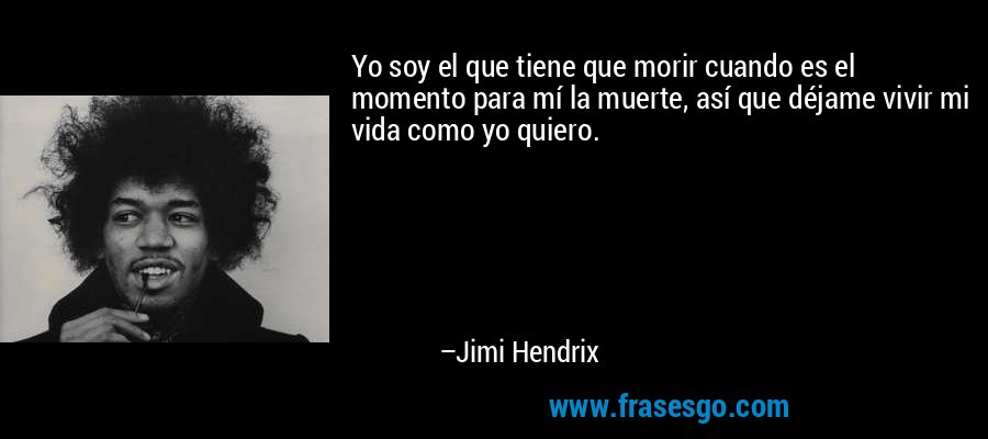 Yo soy el que tiene que morir cuando es el momento para mí la muerte, así que déjame vivir mi vida como yo quiero. – Jimi Hendrix