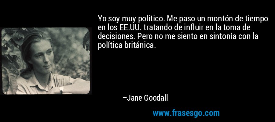 Yo soy muy político. Me paso un montón de tiempo en los EE.UU. tratando de influir en la toma de decisiones. Pero no me siento en sintonía con la política británica. – Jane Goodall