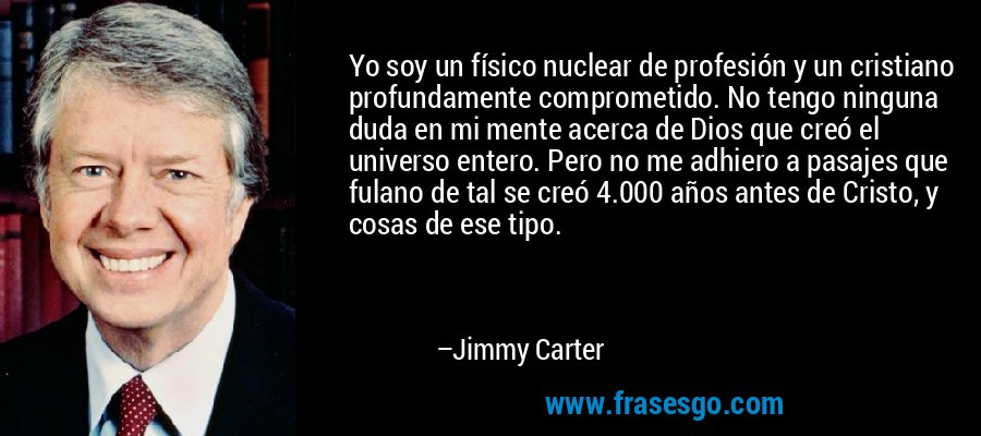 Yo soy un físico nuclear de profesión y un cristiano profundamente comprometido. No tengo ninguna duda en mi mente acerca de Dios que creó el universo entero. Pero no me adhiero a pasajes que fulano de tal se creó 4.000 años antes de Cristo, y cosas de ese tipo. – Jimmy Carter