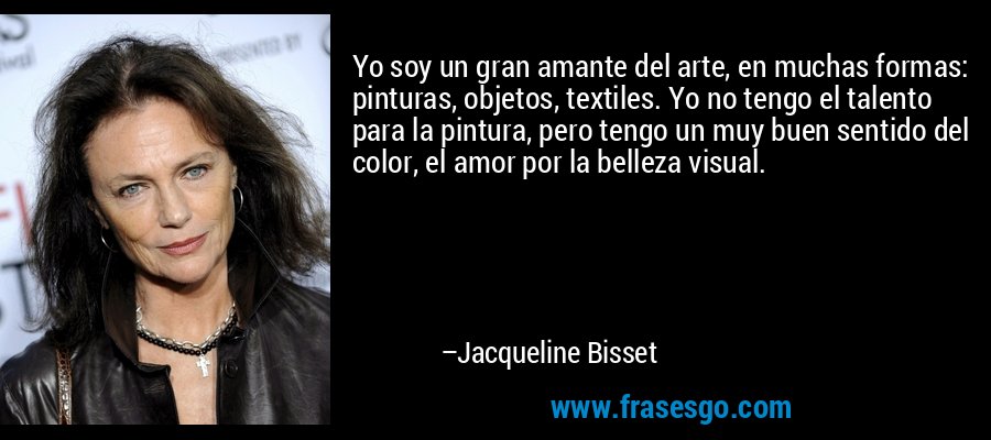 Yo soy un gran amante del arte, en muchas formas: pinturas, objetos, textiles. Yo no tengo el talento para la pintura, pero tengo un muy buen sentido del color, el amor por la belleza visual. – Jacqueline Bisset