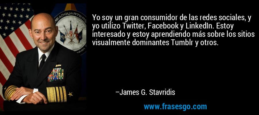 Yo soy un gran consumidor de las redes sociales, y yo utilizo Twitter, Facebook y LinkedIn. Estoy interesado y estoy aprendiendo más sobre los sitios visualmente dominantes Tumblr y otros. – James G. Stavridis
