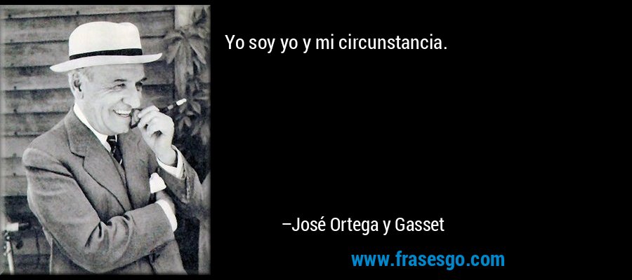 Yo soy yo y mi circunstancia. – José Ortega y Gasset