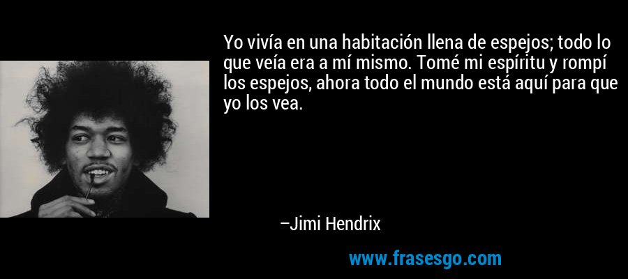 Yo vivía en una habitación llena de espejos; todo lo que veía era a mí mismo. Tomé mi espíritu y rompí los espejos, ahora todo el mundo está aquí para que yo los vea. – Jimi Hendrix