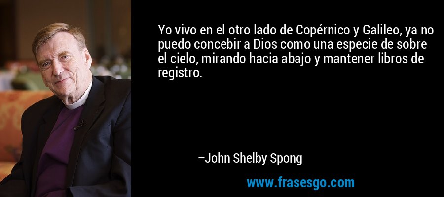 Yo vivo en el otro lado de Copérnico y Galileo, ya no puedo concebir a Dios como una especie de sobre el cielo, mirando hacia abajo y mantener libros de registro. – John Shelby Spong
