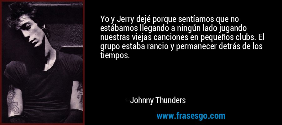 Yo y Jerry dejé porque sentíamos que no estábamos llegando a ningún lado jugando nuestras viejas canciones en pequeños clubs. El grupo estaba rancio y permanecer detrás de los tiempos. – Johnny Thunders