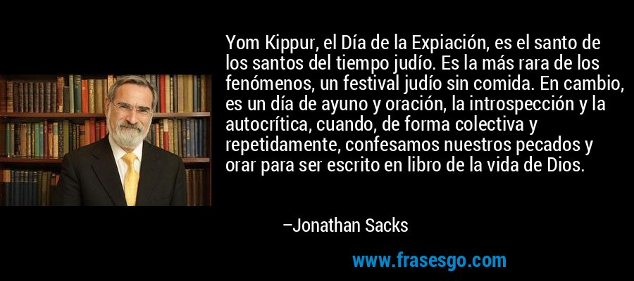 Yom Kippur, el Día de la Expiación, es el santo de los santos del tiempo judío. Es la más rara de los fenómenos, un festival judío sin comida. En cambio, es un día de ayuno y oración, la introspección y la autocrítica, cuando, de forma colectiva y repetidamente, confesamos nuestros pecados y orar para ser escrito en libro de la vida de Dios. – Jonathan Sacks