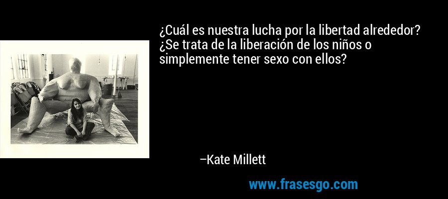 ¿Cuál es nuestra lucha por la libertad alrededor? ¿Se trata de la liberación de los niños o simplemente tener sexo con ellos? – Kate Millett