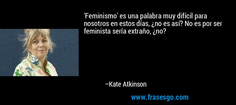 'Feminismo' es una palabra muy difícil para nosotros en estos días, ¿no es así? No es por ser feminista sería extraño, ¿no? – Kate Atkinson