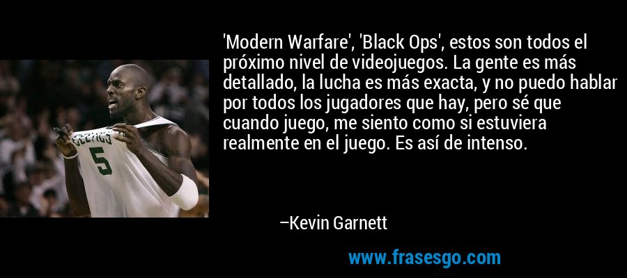 'Modern Warfare', 'Black Ops', estos son todos el próximo nivel de videojuegos. La gente es más detallado, la lucha es más exacta, y no puedo hablar por todos los jugadores que hay, pero sé que cuando juego, me siento como si estuviera realmente en el juego. Es así de intenso. – Kevin Garnett
