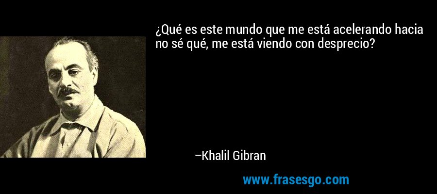 ¿Qué es este mundo que me está acelerando hacia no sé qué, me está viendo con desprecio? – Khalil Gibran