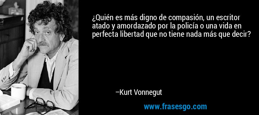 ¿Quién es más digno de compasión, un escritor atado y amordazado por la policía o una vida en perfecta libertad que no tiene nada más que decir? – Kurt Vonnegut