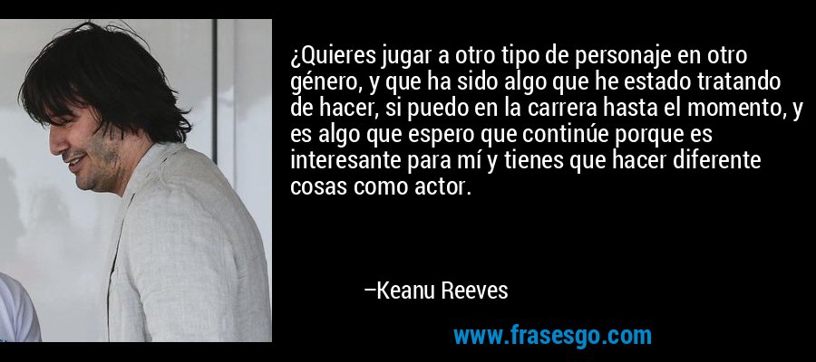 ¿Quieres jugar a otro tipo de personaje en otro género, y que ha sido algo que he estado tratando de hacer, si puedo en la carrera hasta el momento, y es algo que espero que continúe porque es interesante para mí y tienes que hacer diferente cosas como actor. – Keanu Reeves