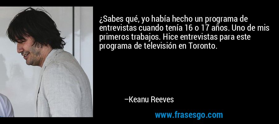 ¿Sabes qué, yo había hecho un programa de entrevistas cuando tenía 16 o 17 años. Uno de mis primeros trabajos. Hice entrevistas para este programa de televisión en Toronto. – Keanu Reeves