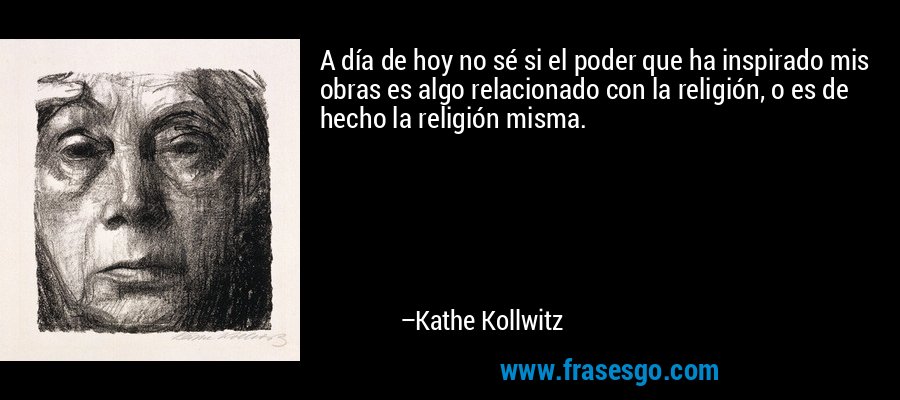 A día de hoy no sé si el poder que ha inspirado mis obras es algo relacionado con la religión, o es de hecho la religión misma. – Kathe Kollwitz