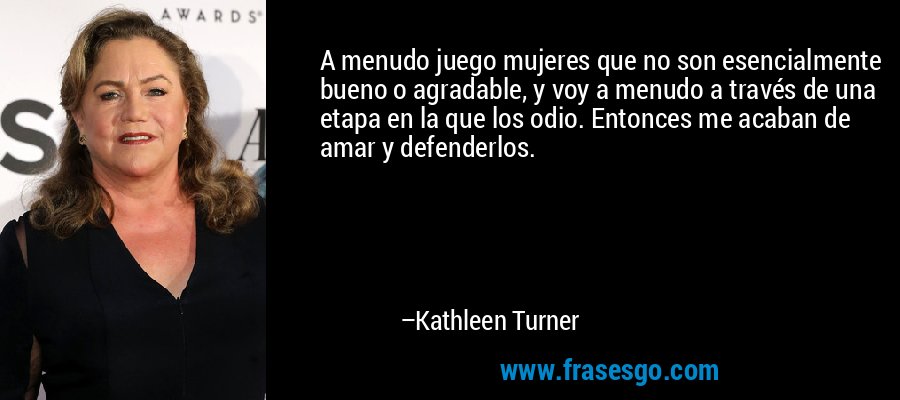 A menudo juego mujeres que no son esencialmente bueno o agradable, y voy a menudo a través de una etapa en la que los odio. Entonces me acaban de amar y defenderlos. – Kathleen Turner