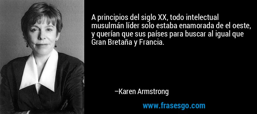 A principios del siglo XX, todo intelectual musulmán líder solo estaba enamorada de el oeste, y querían que sus países para buscar al igual que Gran Bretaña y Francia. – Karen Armstrong