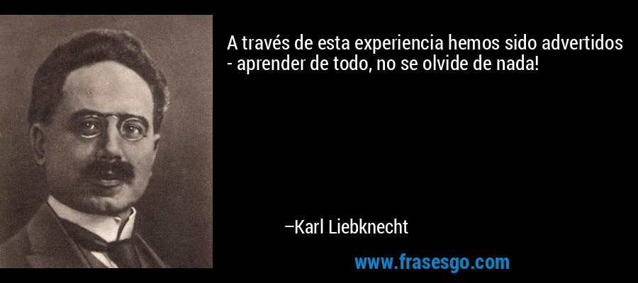 A través de esta experiencia hemos sido advertidos - aprender de todo, no se olvide de nada! – Karl Liebknecht