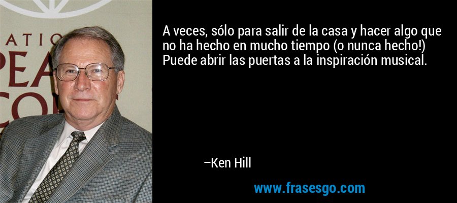 A veces, sólo para salir de la casa y hacer algo que no ha hecho en mucho tiempo (o nunca hecho!) Puede abrir las puertas a la inspiración musical. – Ken Hill