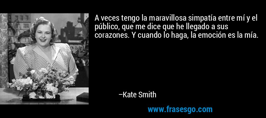 A veces tengo la maravillosa simpatía entre mí y el público, que me dice que he llegado a sus corazones. Y cuando lo haga, la emoción es la mía. – Kate Smith