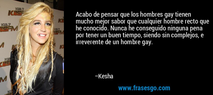 Acabo de pensar que los hombres gay tienen mucho mejor sabor que cualquier hombre recto que he conocido. Nunca he conseguido ninguna pena por tener un buen tiempo, siendo sin complejos, e irreverente de un hombre gay. – Kesha