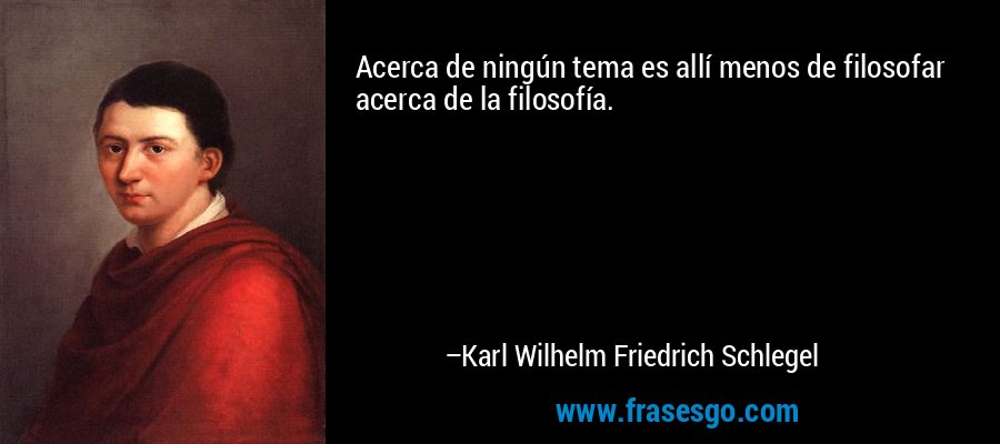 Acerca de ningún tema es allí menos de filosofar acerca de la filosofía. – Karl Wilhelm Friedrich Schlegel