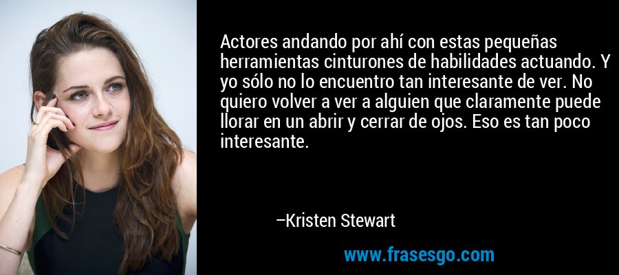 Actores andando por ahí con estas pequeñas herramientas cinturones de habilidades actuando. Y yo sólo no lo encuentro tan interesante de ver. No quiero volver a ver a alguien que claramente puede llorar en un abrir y cerrar de ojos. Eso es tan poco interesante. – Kristen Stewart