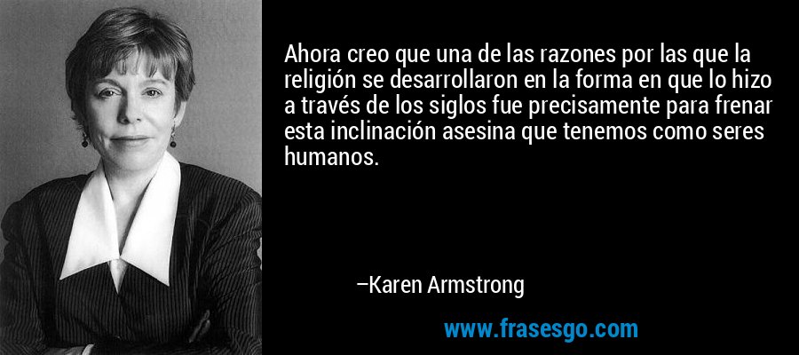 Ahora creo que una de las razones por las que la religión se desarrollaron en la forma en que lo hizo a través de los siglos fue precisamente para frenar esta inclinación asesina que tenemos como seres humanos. – Karen Armstrong