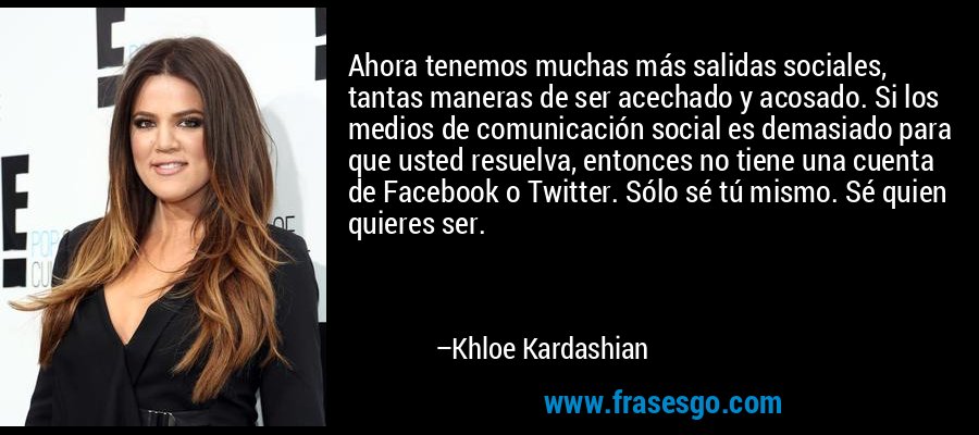 Ahora tenemos muchas más salidas sociales, tantas maneras de ser acechado y acosado. Si los medios de comunicación social es demasiado para que usted resuelva, entonces no tiene una cuenta de Facebook o Twitter. Sólo sé tú mismo. Sé quien quieres ser. – Khloe Kardashian