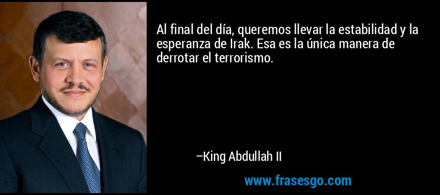 Al final del día, queremos llevar la estabilidad y la esperanza de Irak. Esa es la única manera de derrotar el terrorismo. – King Abdullah II