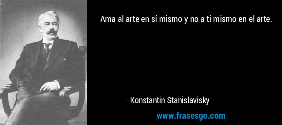 Ama al arte en sí mismo y no a ti mismo en el arte. – Konstantin Stanislavisky