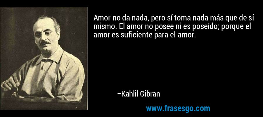 Amor no da nada, pero sí toma nada más que de sí mismo. El amor no posee ni es poseído; porque el amor es suficiente para el amor. – Kahlil Gibran