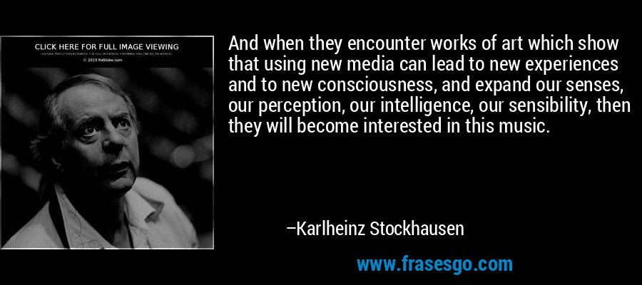 And when they encounter works of art which show that using new media can lead to new experiences and to new consciousness, and expand our senses, our perception, our intelligence, our sensibility, then they will become interested in this music. – Karlheinz Stockhausen