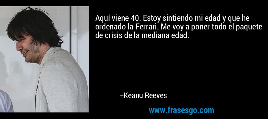 Aquí viene 40. Estoy sintiendo mi edad y que he ordenado la Ferrari. Me voy a poner todo el paquete de crisis de la mediana edad. – Keanu Reeves