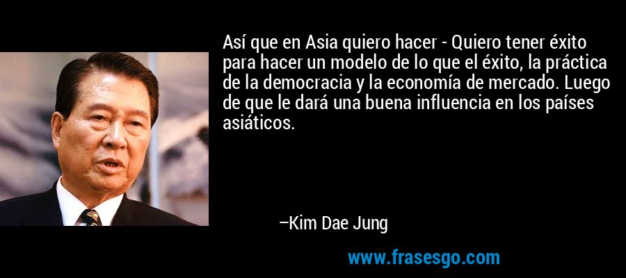 Así que en Asia quiero hacer - Quiero tener éxito para hacer un modelo de lo que el éxito, la práctica de la democracia y la economía de mercado. Luego de que le dará una buena influencia en los países asiáticos. – Kim Dae Jung