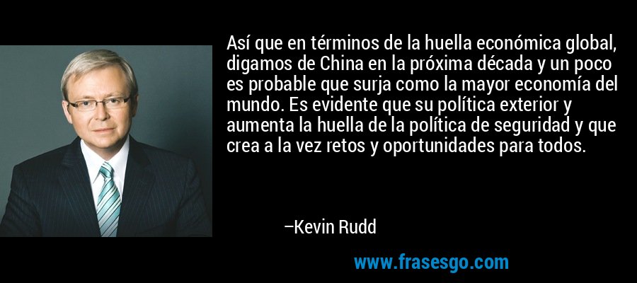 Así que en términos de la huella económica global, digamos de China en la próxima década y un poco es probable que surja como la mayor economía del mundo. Es evidente que su política exterior y aumenta la huella de la política de seguridad y que crea a la vez retos y oportunidades para todos. – Kevin Rudd