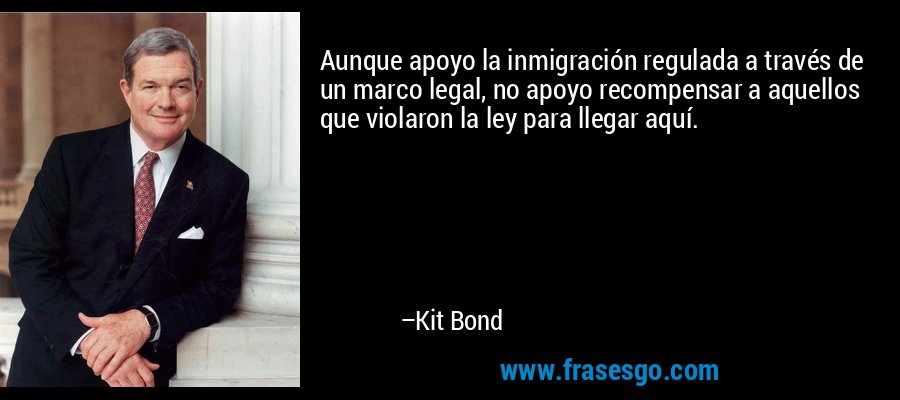 Aunque apoyo la inmigración regulada a través de un marco legal, no apoyo recompensar a aquellos que violaron la ley para llegar aquí. – Kit Bond