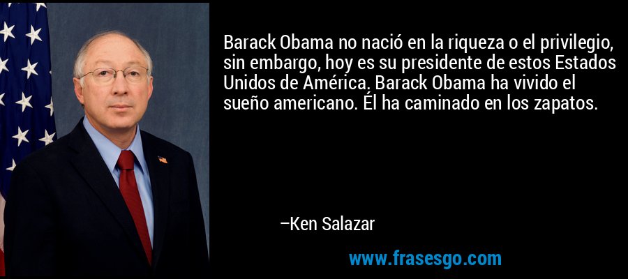 Barack Obama no nació en la riqueza o el privilegio, sin embargo, hoy es su presidente de estos Estados Unidos de América. Barack Obama ha vivido el sueño americano. Él ha caminado en los zapatos. – Ken Salazar