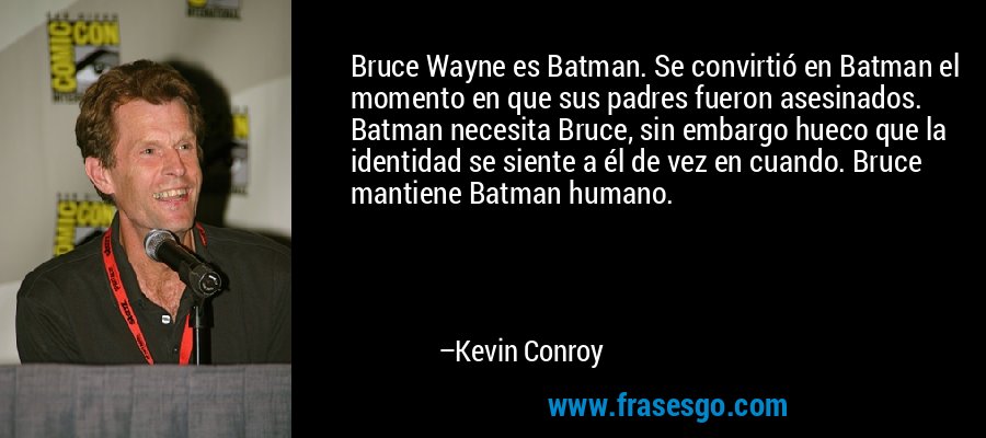 Bruce Wayne es Batman. Se convirtió en Batman el momento en que sus padres fueron asesinados. Batman necesita Bruce, sin embargo hueco que la identidad se siente a él de vez en cuando. Bruce mantiene Batman humano. – Kevin Conroy