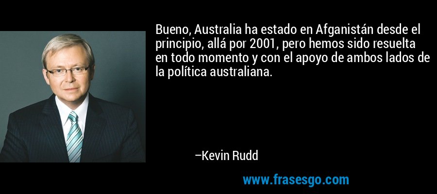 Bueno, Australia ha estado en Afganistán desde el principio, allá por 2001, pero hemos sido resuelta en todo momento y con el apoyo de ambos lados de la política australiana. – Kevin Rudd