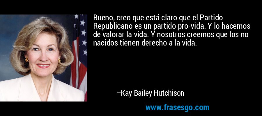 Bueno, creo que está claro que el Partido Republicano es un partido pro-vida. Y lo hacemos de valorar la vida. Y nosotros creemos que los no nacidos tienen derecho a la vida. – Kay Bailey Hutchison