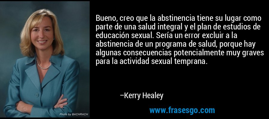 Bueno, creo que la abstinencia tiene su lugar como parte de una salud integral y el plan de estudios de educación sexual. Sería un error excluir a la abstinencia de un programa de salud, porque hay algunas consecuencias potencialmente muy graves para la actividad sexual temprana. – Kerry Healey