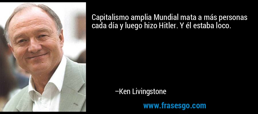 Capitalismo amplia Mundial mata a más personas cada día y luego hizo Hitler. Y él estaba loco. – Ken Livingstone