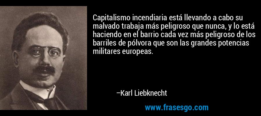 Capitalismo incendiaria está llevando a cabo su malvado trabaja más peligroso que nunca, y lo está haciendo en el barrio cada vez más peligroso de los barriles de pólvora que son las grandes potencias militares europeas. – Karl Liebknecht
